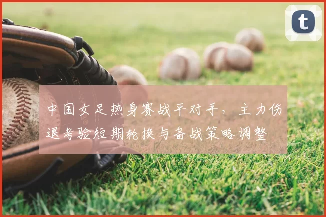中国女足热身赛战平对手，主力伤退考验短期轮换与备战策略调整