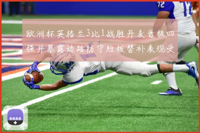 欧洲杯英格兰3比1战胜丹麦晋级四强并暴露边路防守短板替补表现受关注