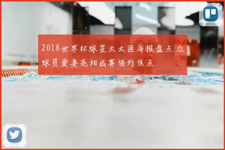 2018世界杯球星太太团海报盘点 众球员爱妻亮相成赛场外焦点