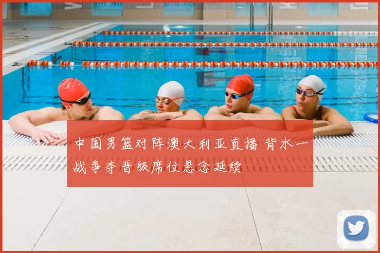 中国男篮对阵澳大利亚直播 背水一战争夺晋级席位悬念延续