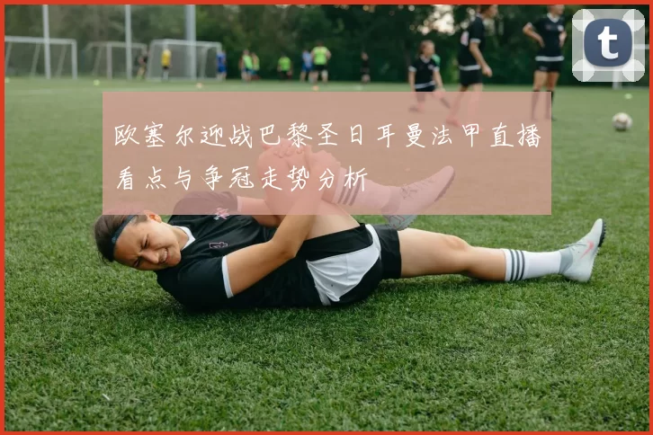 欧塞尔迎战巴黎圣日耳曼法甲直播看点与争冠走势分析