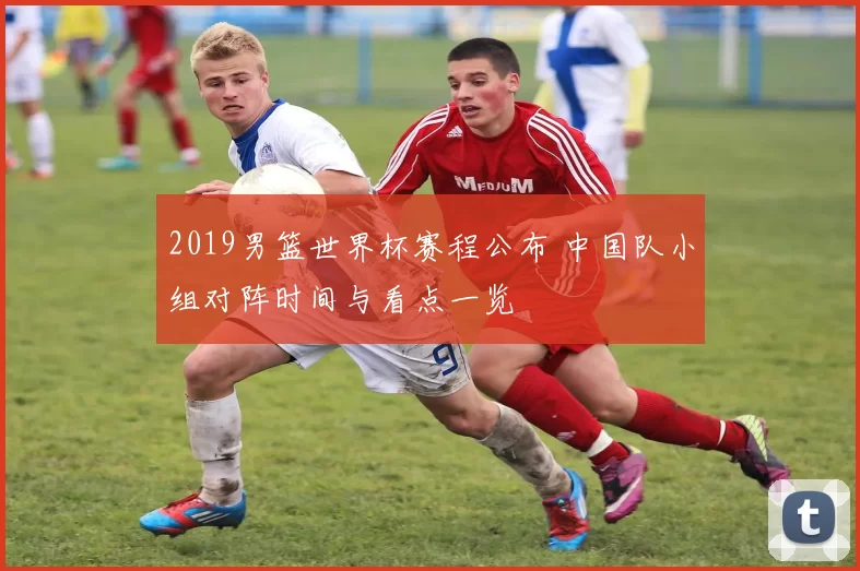 2019男篮世界杯赛程公布 中国队小组对阵时间与看点一览