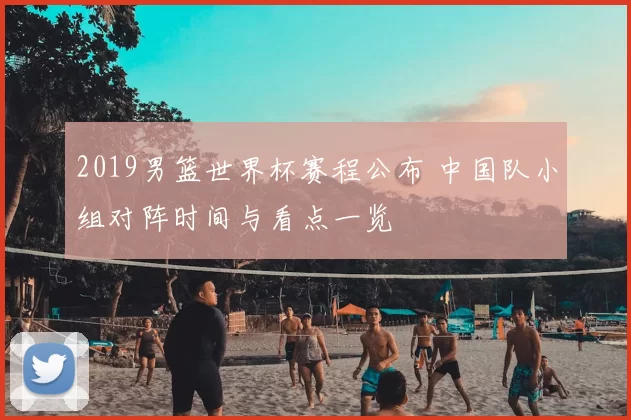 2019男篮世界杯赛程公布 中国队小组对阵时间与看点一览
