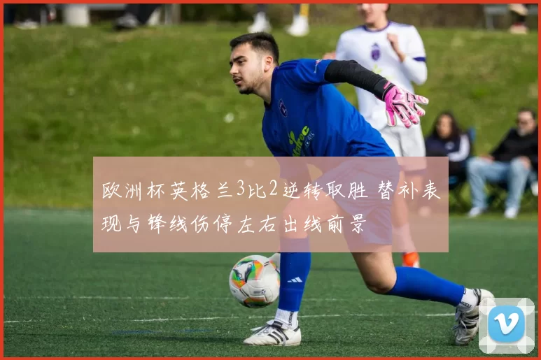 欧洲杯英格兰3比2逆转取胜 替补表现与锋线伤停左右出线前景