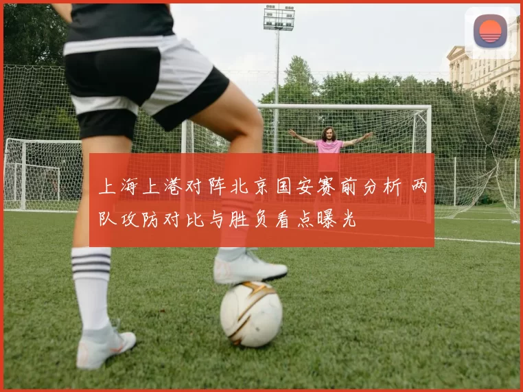 上海上港对阵北京国安赛前分析 两队攻防对比与胜负看点曝光