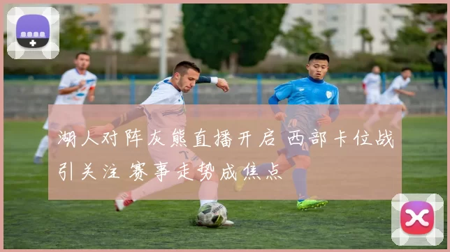 湖人对阵灰熊直播开启 西部卡位战引关注 赛事走势成焦点