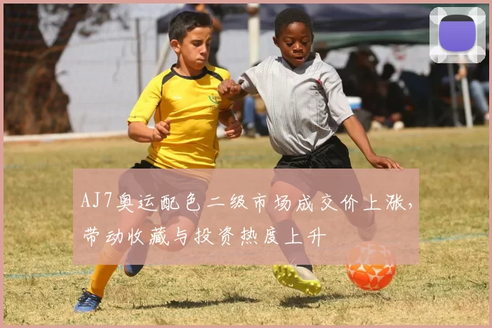 AJ7奥运配色二级市场成交价上涨，带动收藏与投资热度上升