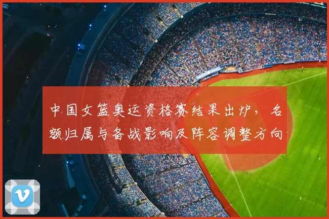 中国女篮奥运资格赛结果出炉，名额归属与备战影响及阵容调整方向