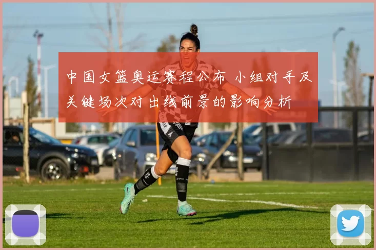 中国女篮奥运赛程公布 小组对手及关键场次对出线前景的影响分析