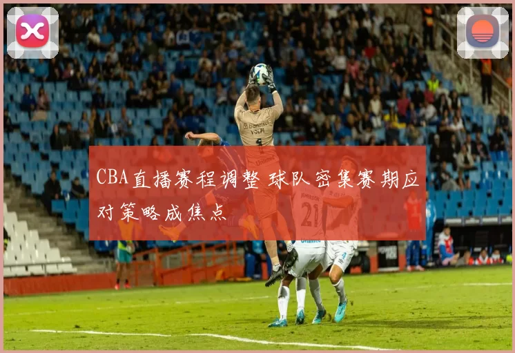 CBA直播赛程调整 球队密集赛期应对策略成焦点