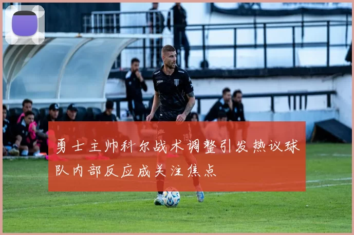 勇士主帅科尔战术调整引发热议球队内部反应成关注焦点