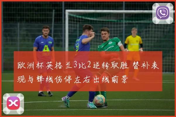 欧洲杯英格兰3比2逆转取胜 替补表现与锋线伤停左右出线前景