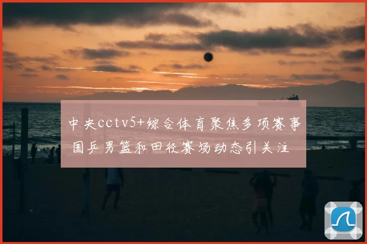 中央cctv5+综合体育聚焦多项赛事 国乒男篮和田径赛场动态引关注