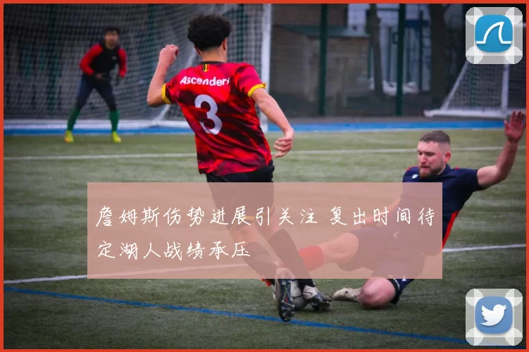 詹姆斯伤势进展引关注 复出时间待定湖人战绩承压