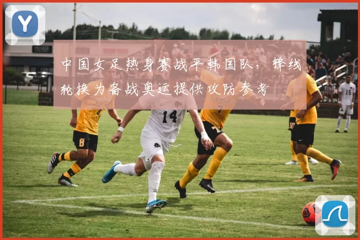 中国女足热身赛战平韩国队，锋线轮换为备战奥运提供攻防参考