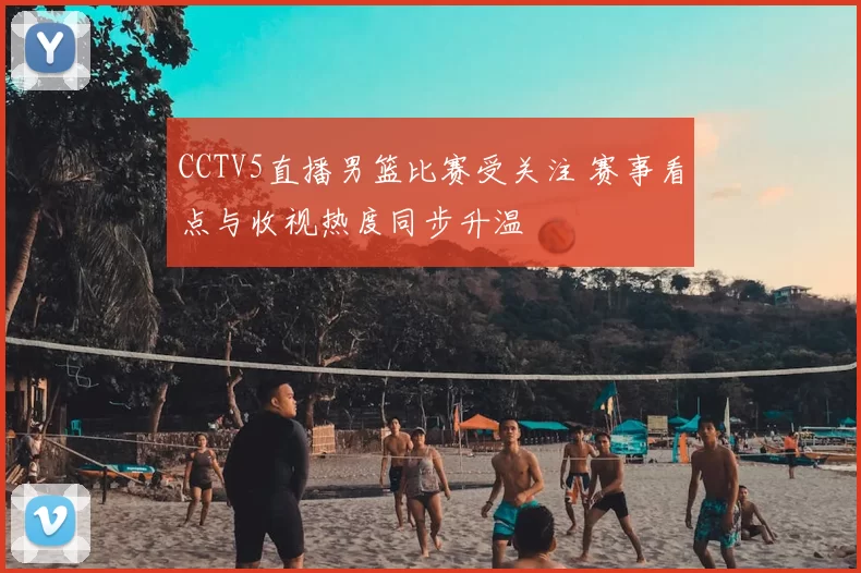CCTV5直播男篮比赛受关注 赛事看点与收视热度同步升温