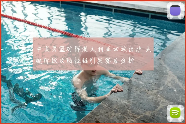 中国男篮对阵澳大利亚回放出炉 关键阶段攻防拉锯引发赛后分析