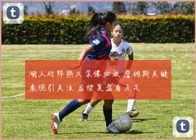 湖人对阵热火录像回放 詹姆斯关键表现引关注 后续复盘看点足