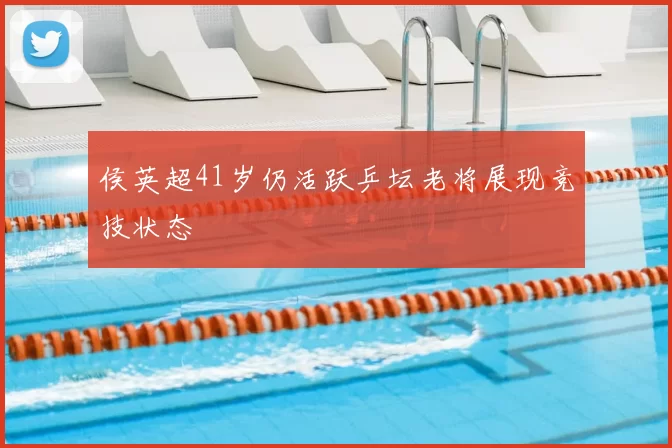 侯英超41岁仍活跃乒坛老将展现竞技状态