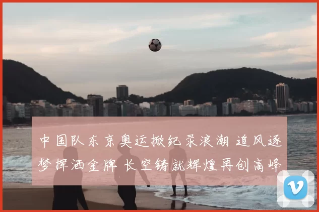 中国队东京奥运掀纪录浪潮 追风逐梦挥洒金牌 长空铸就辉煌再创高峰