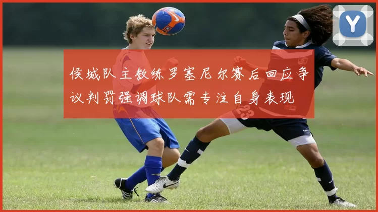 侯城队主教练罗塞尼尔赛后回应争议判罚强调球队需专注自身表现