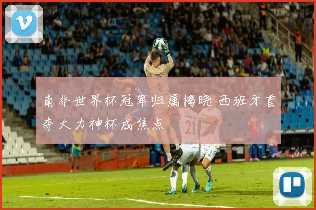南非世界杯冠军归属揭晓 西班牙首夺大力神杯成焦点