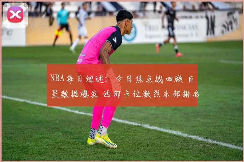 NBA每日综述：今日焦点战回顾 巨星数据爆发 西部卡位激烈东部排名再洗牌