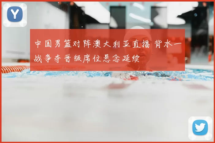 中国男篮对阵澳大利亚直播 背水一战争夺晋级席位悬念延续