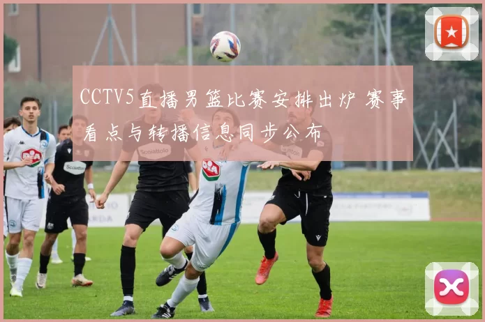 CCTV5直播男篮比赛安排出炉 赛事看点与转播信息同步公布