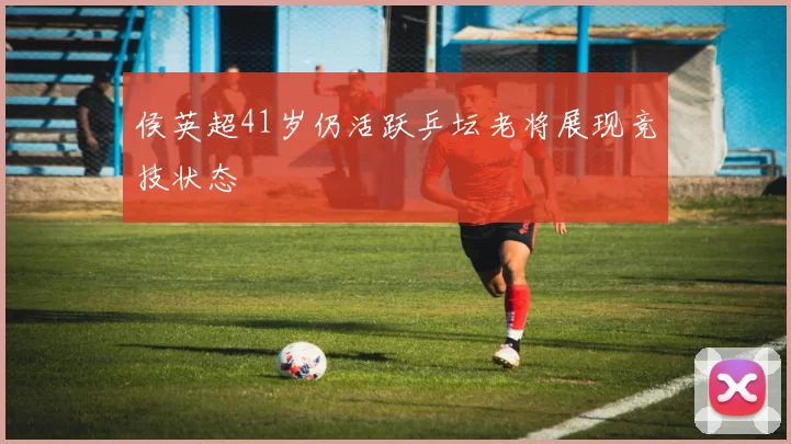 侯英超41岁仍活跃乒坛老将展现竞技状态