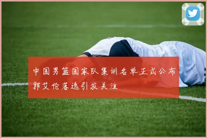 中国男篮国家队集训名单正式公布郭艾伦落选引发关注