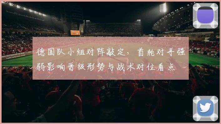 德国队小组对阵敲定，首轮对手强弱影响晋级形势与战术对位看点