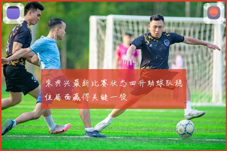 朱典兴最新比赛状态回升助球队稳住局面赢得关键一役