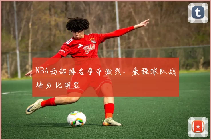 NBA西部排名争夺激烈，豪强球队战绩分化明显