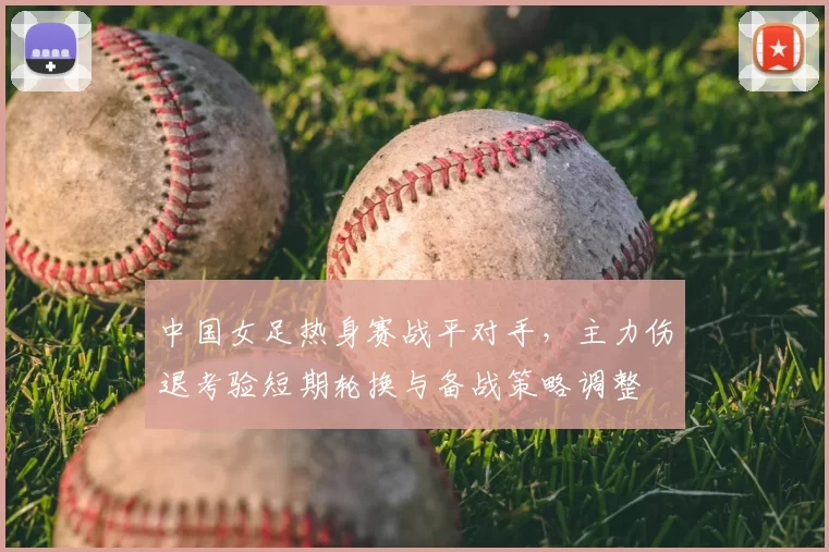 中国女足热身赛战平对手，主力伤退考验短期轮换与备战策略调整