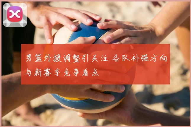 男篮外援调整引关注 各队补强方向与新赛季竞争看点