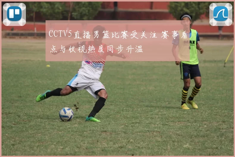 CCTV5直播男篮比赛受关注 赛事看点与收视热度同步升温