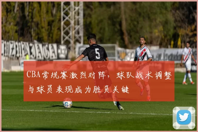 CBA常规赛激烈对阵，球队战术调整与球员表现成为胜负关键