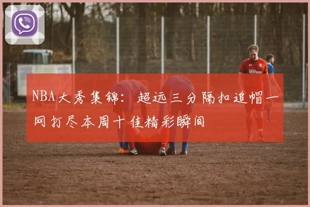 NBA大秀集锦：超远三分隔扣追帽一网打尽本周十佳精彩瞬间