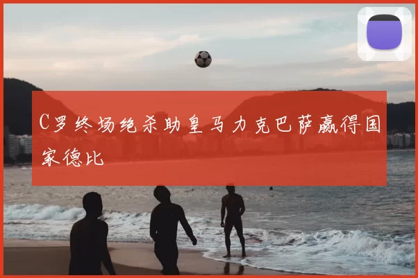 C罗终场绝杀助皇马力克巴萨赢得国家德比