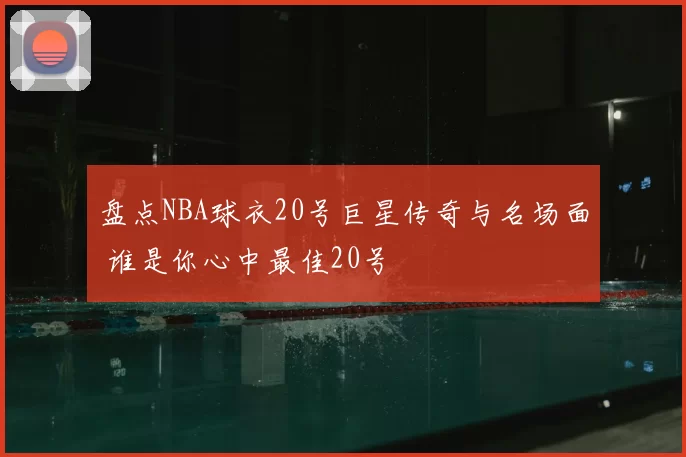 盘点NBA球衣20号巨星传奇与名场面 谁是你心中最佳20号