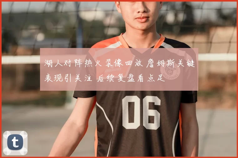 湖人对阵热火录像回放 詹姆斯关键表现引关注 后续复盘看点足