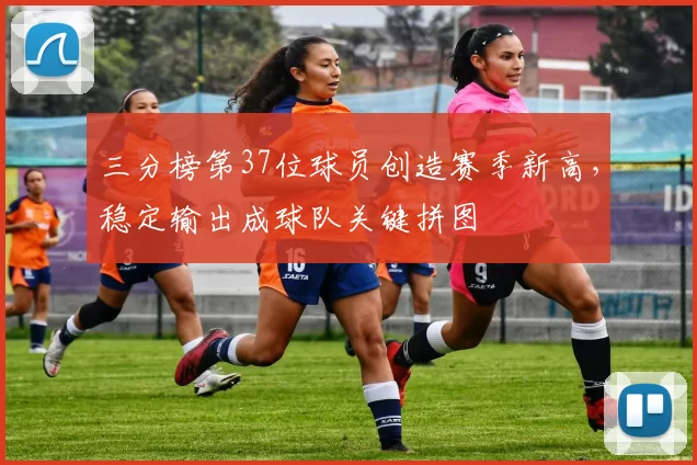 三分榜第37位球员创造赛季新高,稳定输出成球队关键拼图