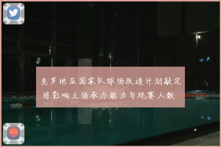 克罗地亚国家队球场改造计划敲定 将影响主场承办能力与观赛人数