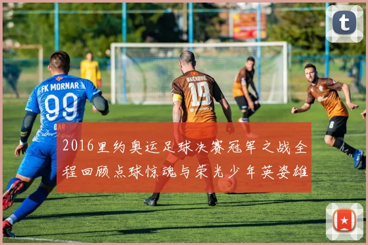 2016里约奥运足球决赛冠军之战全程回顾点球惊魂与荣光少年英姿雄心