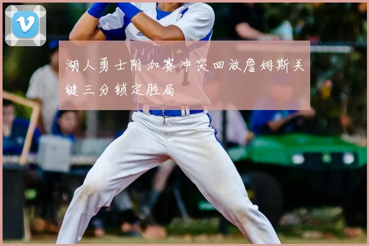 湖人勇士附加赛冲突回放詹姆斯关键三分锁定胜局