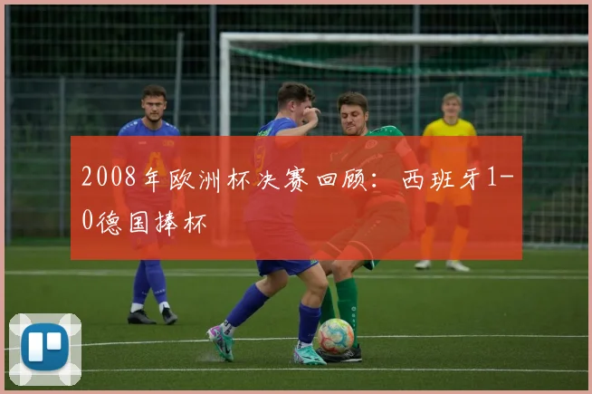 2008年欧洲杯决赛回顾:西班牙1-0德国捧杯