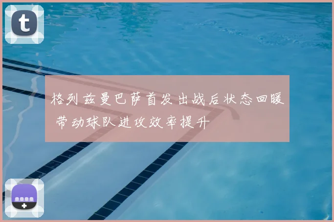 格列兹曼巴萨首发出战后状态回暖 带动球队进攻效率提升