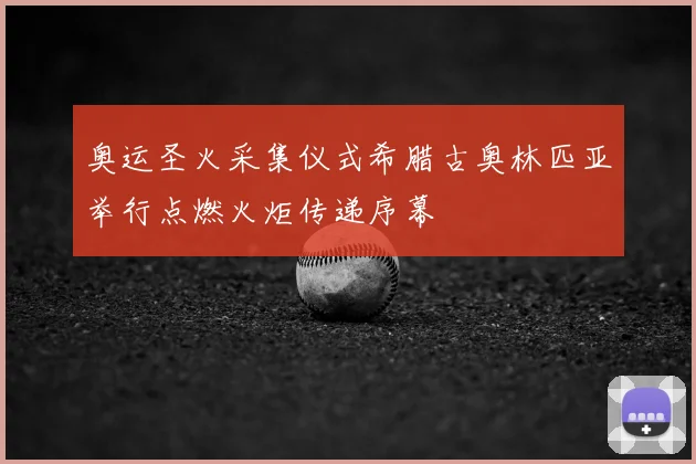 奥运圣火采集仪式希腊古奥林匹亚举行点燃火炬传递序幕