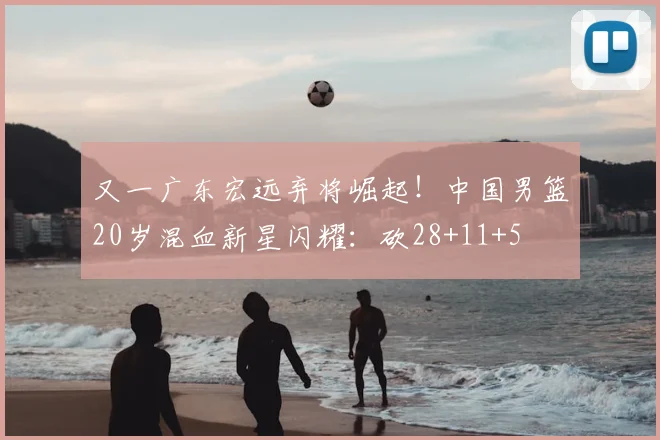 又一广东宏远弃将崛起!中国男篮20岁混血新星闪耀:砍28+11+5
